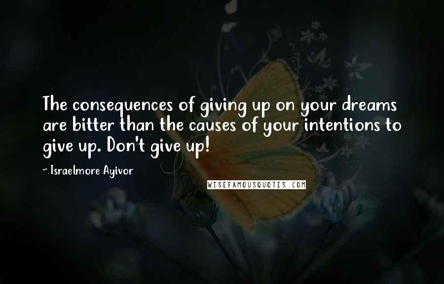 Israelmore Ayivor Quotes: The consequences of giving up on your dreams are bitter than the causes of your intentions to give up. Don't give up!
