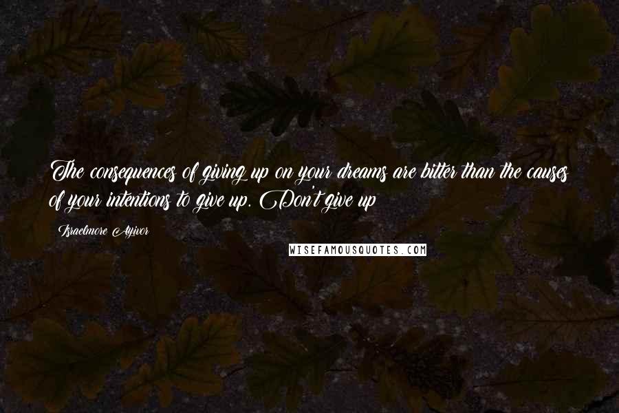 Israelmore Ayivor Quotes: The consequences of giving up on your dreams are bitter than the causes of your intentions to give up. Don't give up!