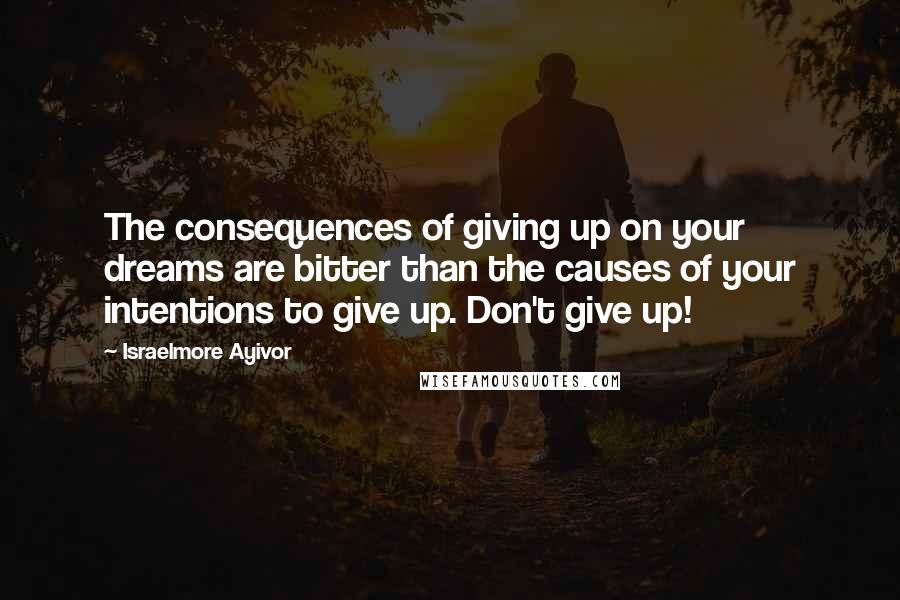 Israelmore Ayivor Quotes: The consequences of giving up on your dreams are bitter than the causes of your intentions to give up. Don't give up!