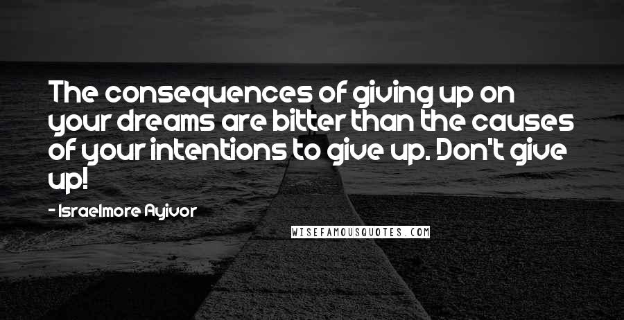 Israelmore Ayivor Quotes: The consequences of giving up on your dreams are bitter than the causes of your intentions to give up. Don't give up!