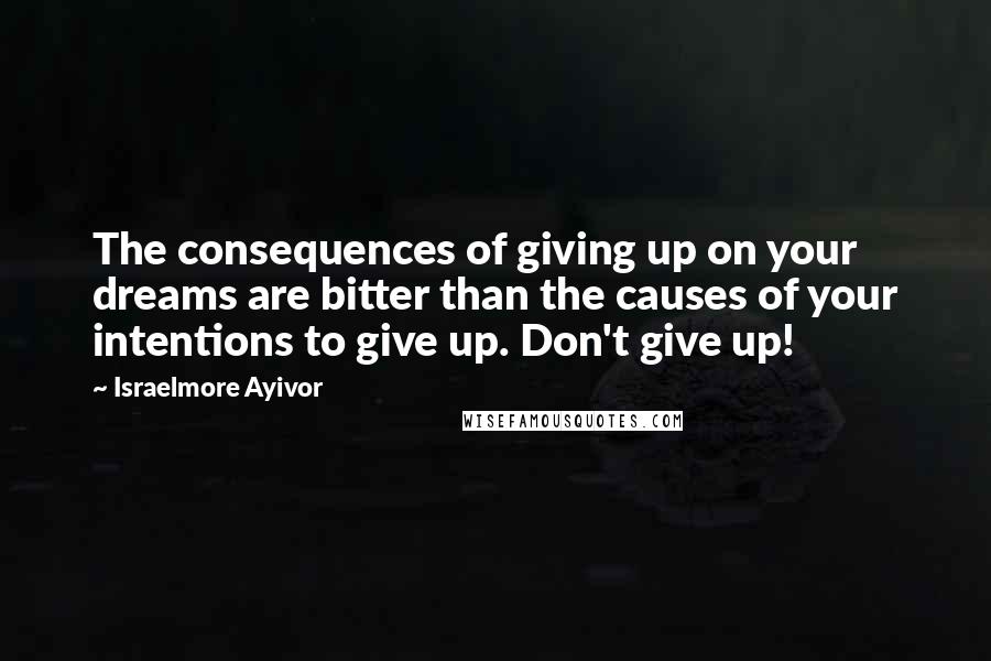 Israelmore Ayivor Quotes: The consequences of giving up on your dreams are bitter than the causes of your intentions to give up. Don't give up!