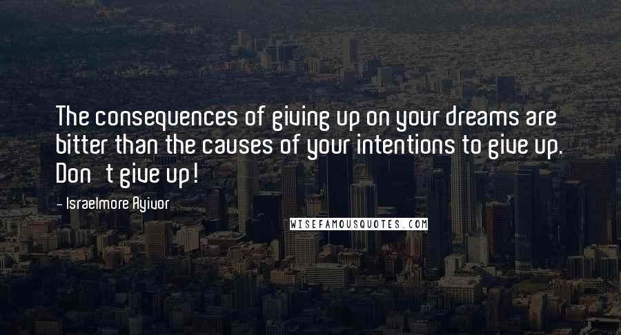 Israelmore Ayivor Quotes: The consequences of giving up on your dreams are bitter than the causes of your intentions to give up. Don't give up!