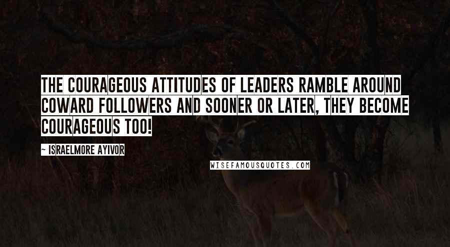 Israelmore Ayivor Quotes: The courageous attitudes of leaders ramble around coward followers and sooner or later, they become courageous too!