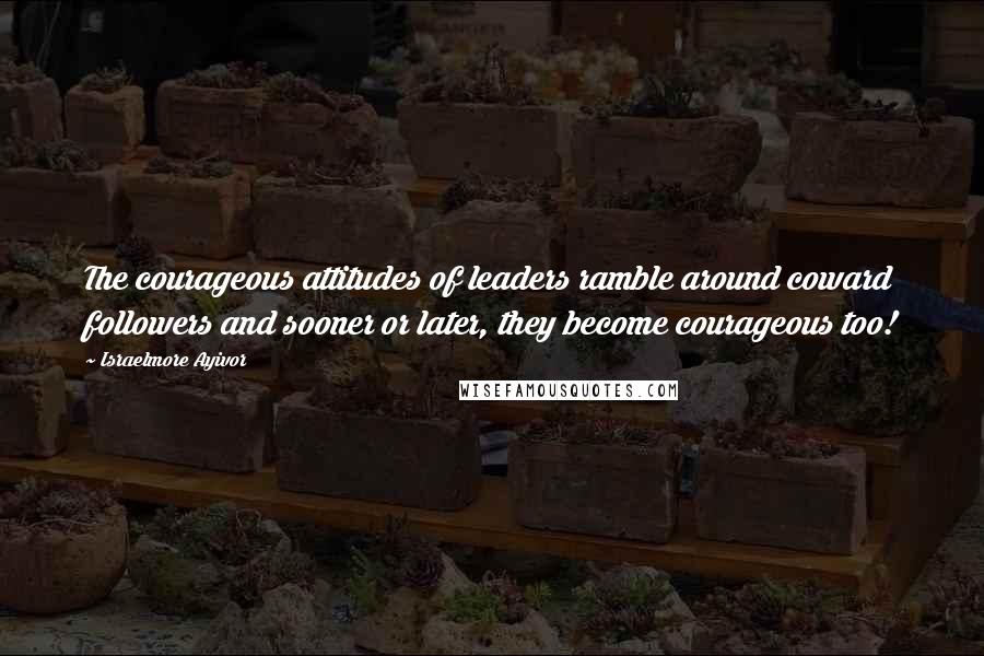 Israelmore Ayivor Quotes: The courageous attitudes of leaders ramble around coward followers and sooner or later, they become courageous too!