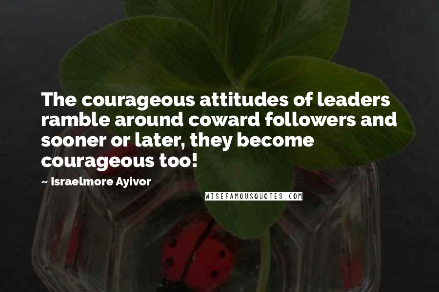 Israelmore Ayivor Quotes: The courageous attitudes of leaders ramble around coward followers and sooner or later, they become courageous too!