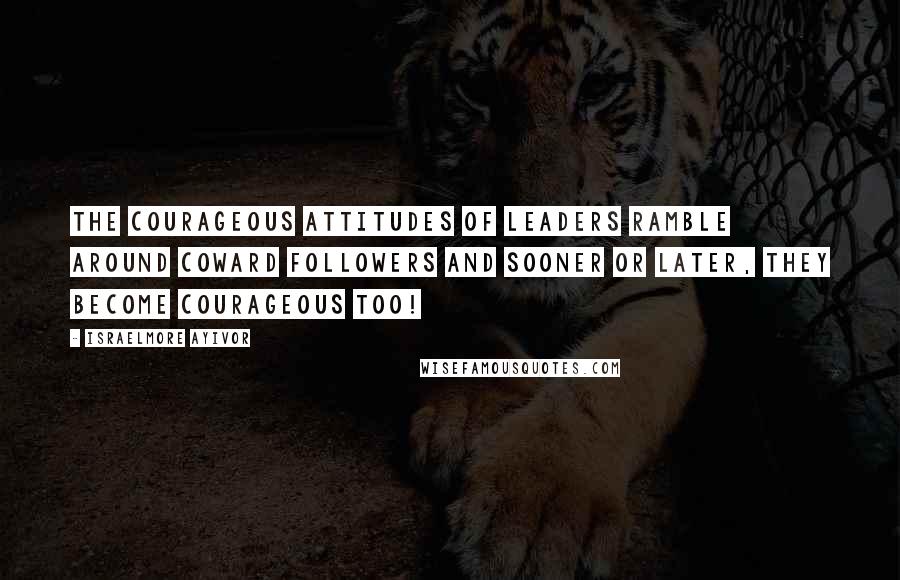 Israelmore Ayivor Quotes: The courageous attitudes of leaders ramble around coward followers and sooner or later, they become courageous too!