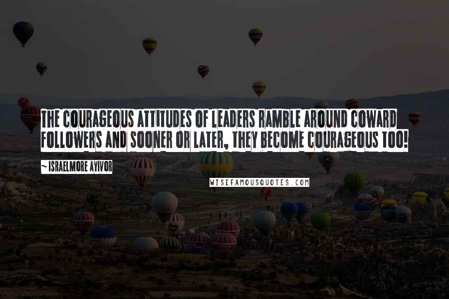 Israelmore Ayivor Quotes: The courageous attitudes of leaders ramble around coward followers and sooner or later, they become courageous too!