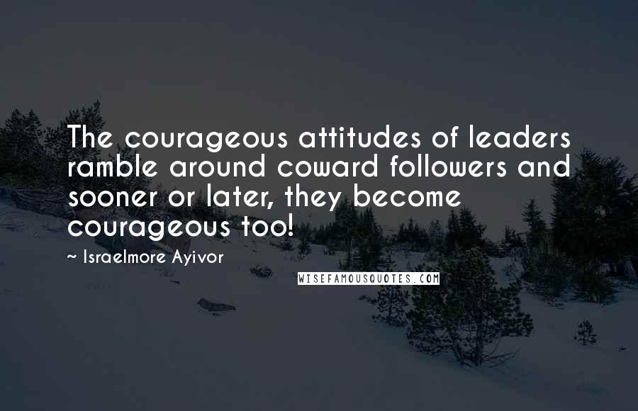 Israelmore Ayivor Quotes: The courageous attitudes of leaders ramble around coward followers and sooner or later, they become courageous too!