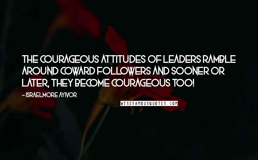 Israelmore Ayivor Quotes: The courageous attitudes of leaders ramble around coward followers and sooner or later, they become courageous too!