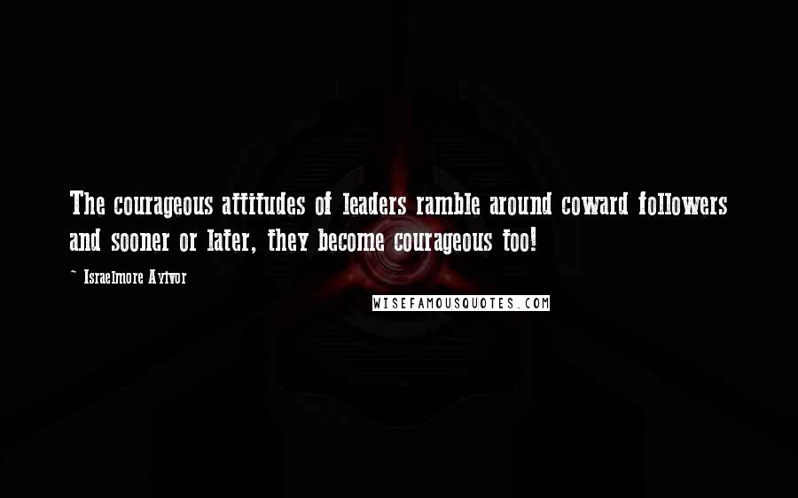 Israelmore Ayivor Quotes: The courageous attitudes of leaders ramble around coward followers and sooner or later, they become courageous too!