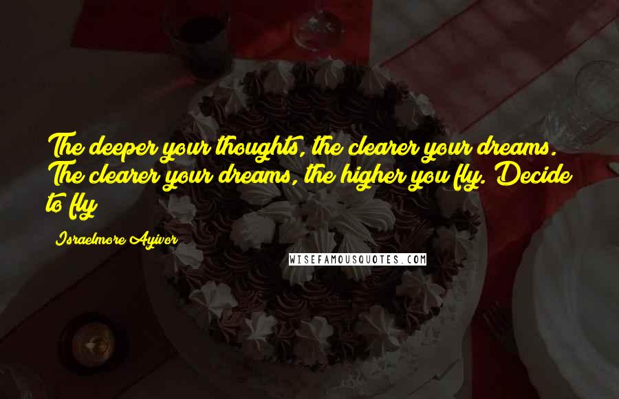 Israelmore Ayivor Quotes: The deeper your thoughts, the clearer your dreams. The clearer your dreams, the higher you fly. Decide to fly!