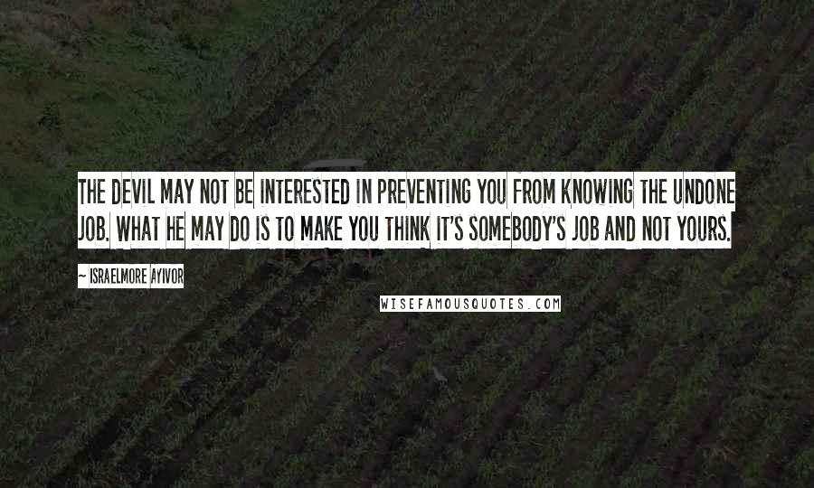 Israelmore Ayivor Quotes: The devil may not be interested in preventing you from knowing the undone job. What he may do is to make you think it's somebody's job and not yours.