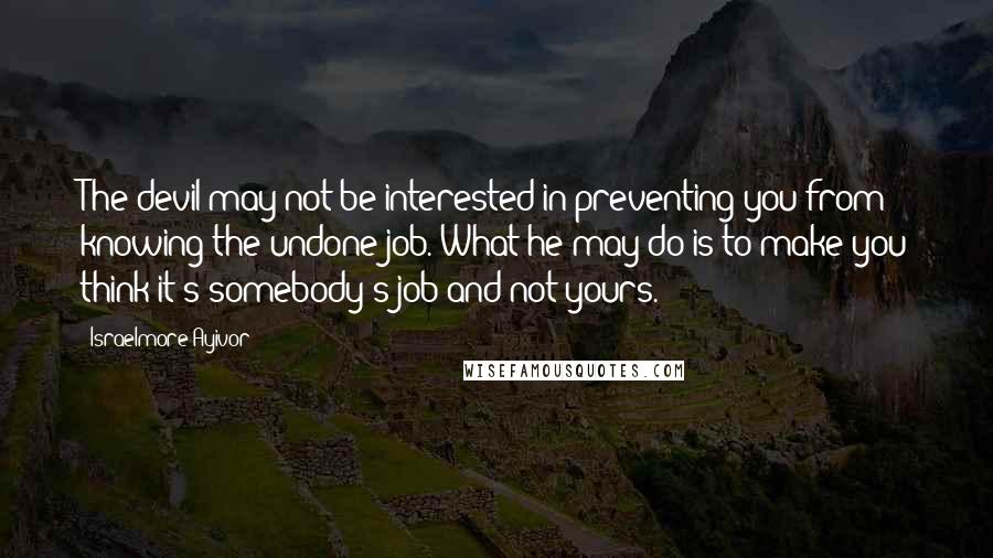 Israelmore Ayivor Quotes: The devil may not be interested in preventing you from knowing the undone job. What he may do is to make you think it's somebody's job and not yours.