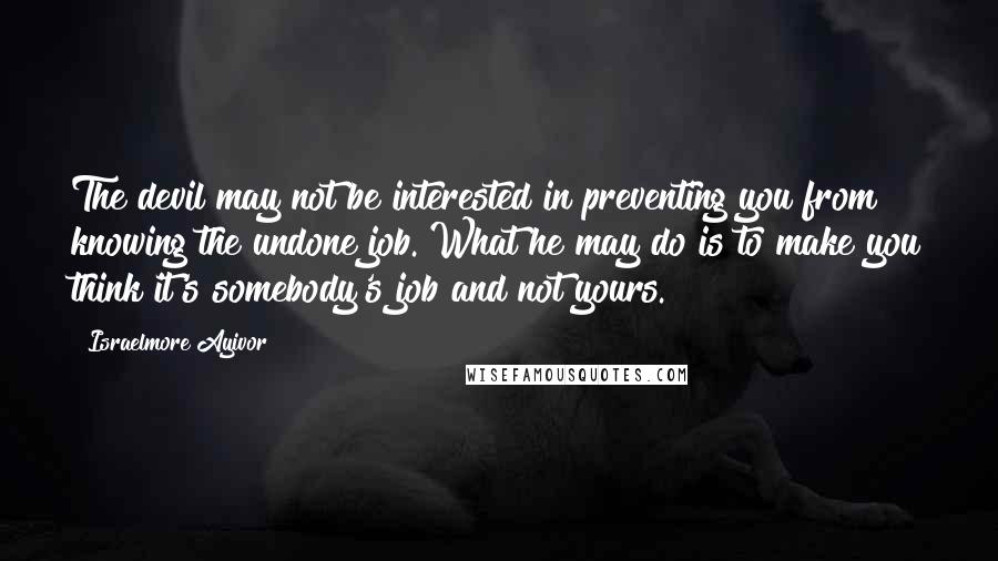 Israelmore Ayivor Quotes: The devil may not be interested in preventing you from knowing the undone job. What he may do is to make you think it's somebody's job and not yours.