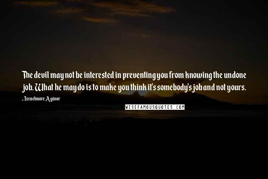 Israelmore Ayivor Quotes: The devil may not be interested in preventing you from knowing the undone job. What he may do is to make you think it's somebody's job and not yours.