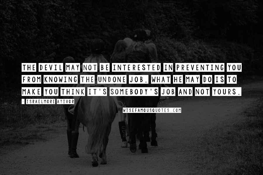 Israelmore Ayivor Quotes: The devil may not be interested in preventing you from knowing the undone job. What he may do is to make you think it's somebody's job and not yours.