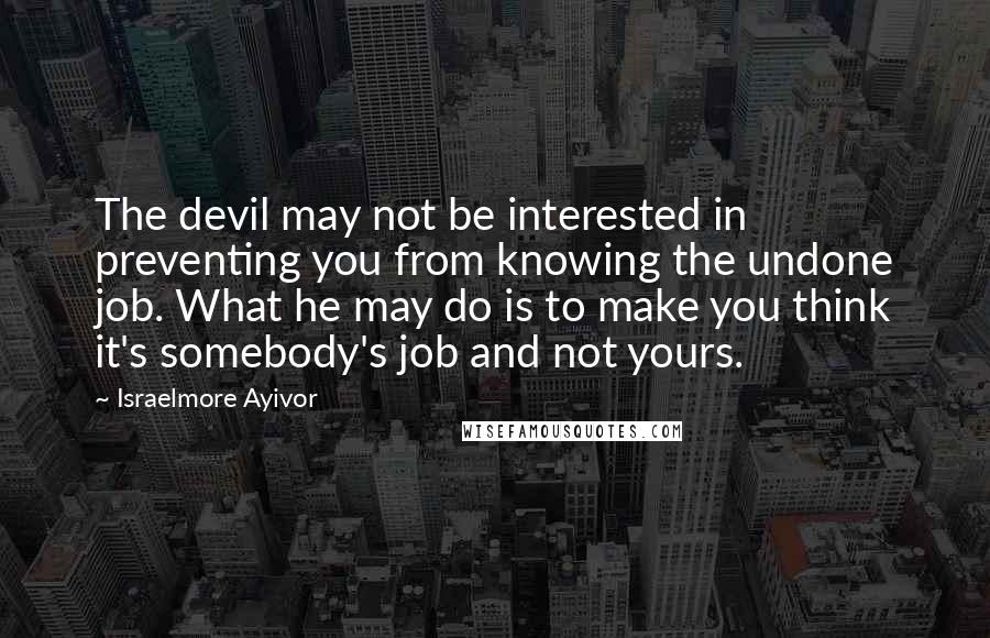 Israelmore Ayivor Quotes: The devil may not be interested in preventing you from knowing the undone job. What he may do is to make you think it's somebody's job and not yours.