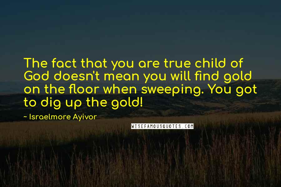 Israelmore Ayivor Quotes: The fact that you are true child of God doesn't mean you will find gold on the floor when sweeping. You got to dig up the gold!