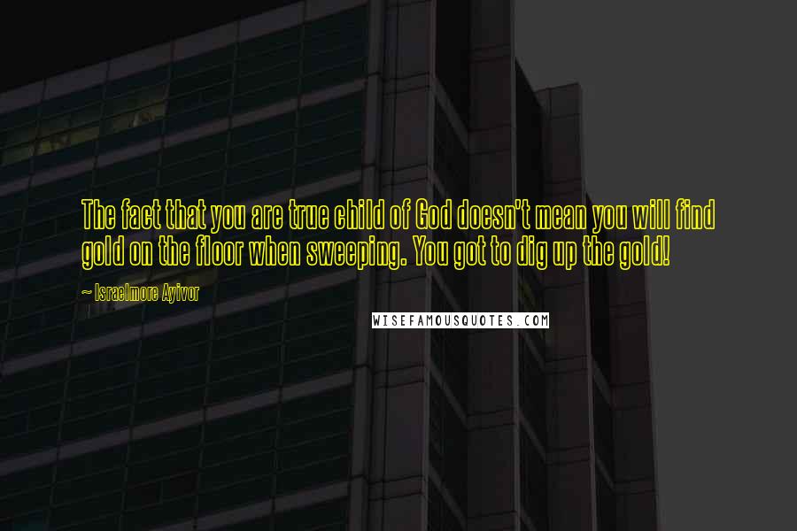 Israelmore Ayivor Quotes: The fact that you are true child of God doesn't mean you will find gold on the floor when sweeping. You got to dig up the gold!