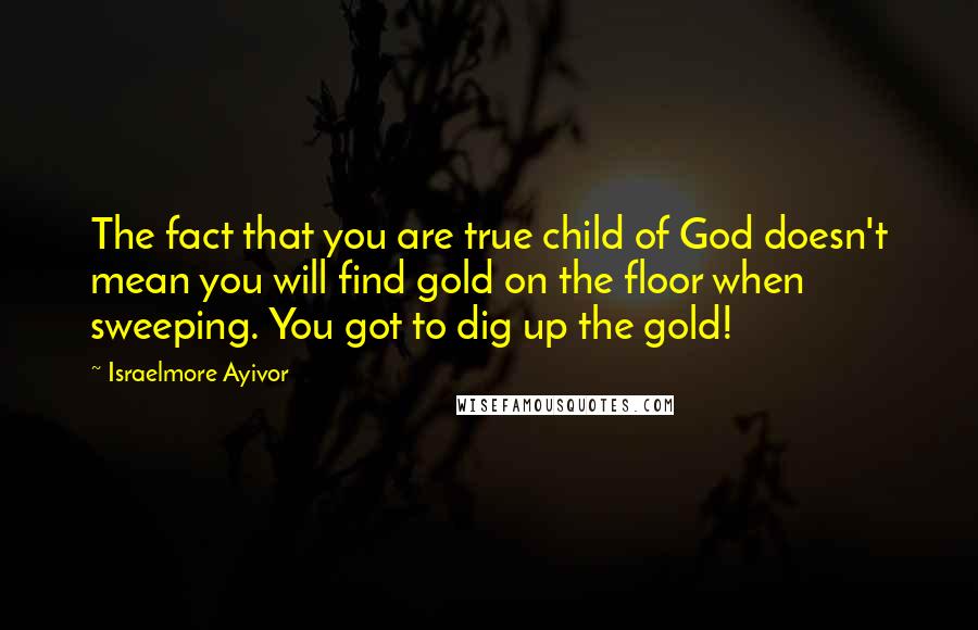 Israelmore Ayivor Quotes: The fact that you are true child of God doesn't mean you will find gold on the floor when sweeping. You got to dig up the gold!