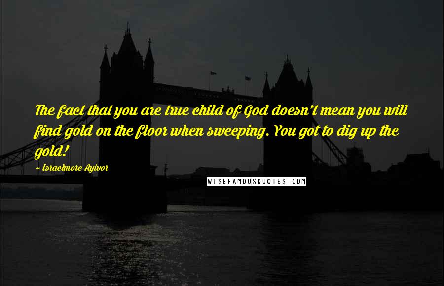 Israelmore Ayivor Quotes: The fact that you are true child of God doesn't mean you will find gold on the floor when sweeping. You got to dig up the gold!