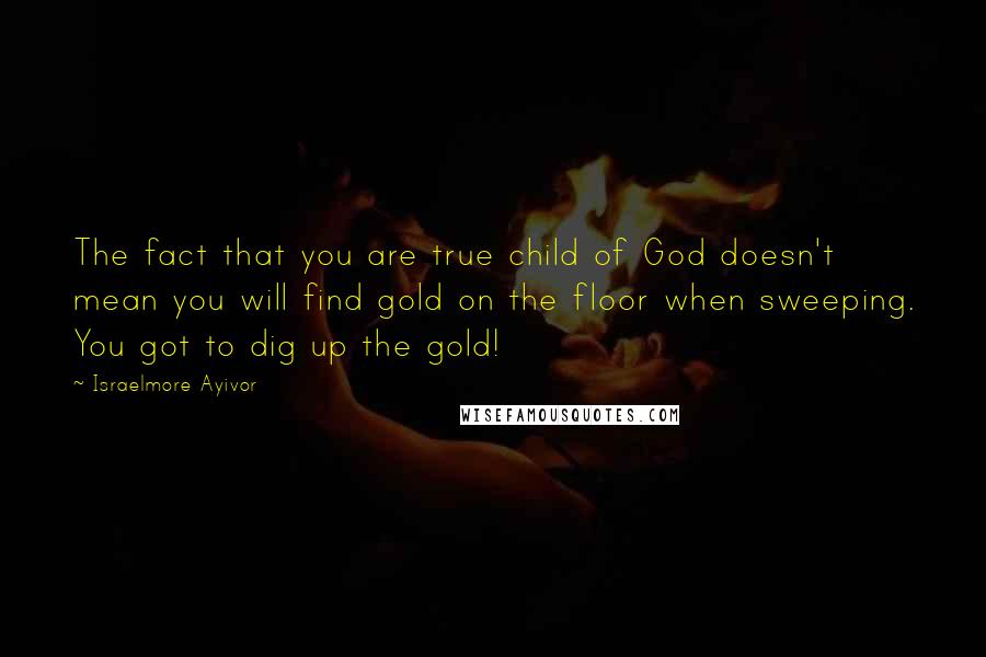 Israelmore Ayivor Quotes: The fact that you are true child of God doesn't mean you will find gold on the floor when sweeping. You got to dig up the gold!