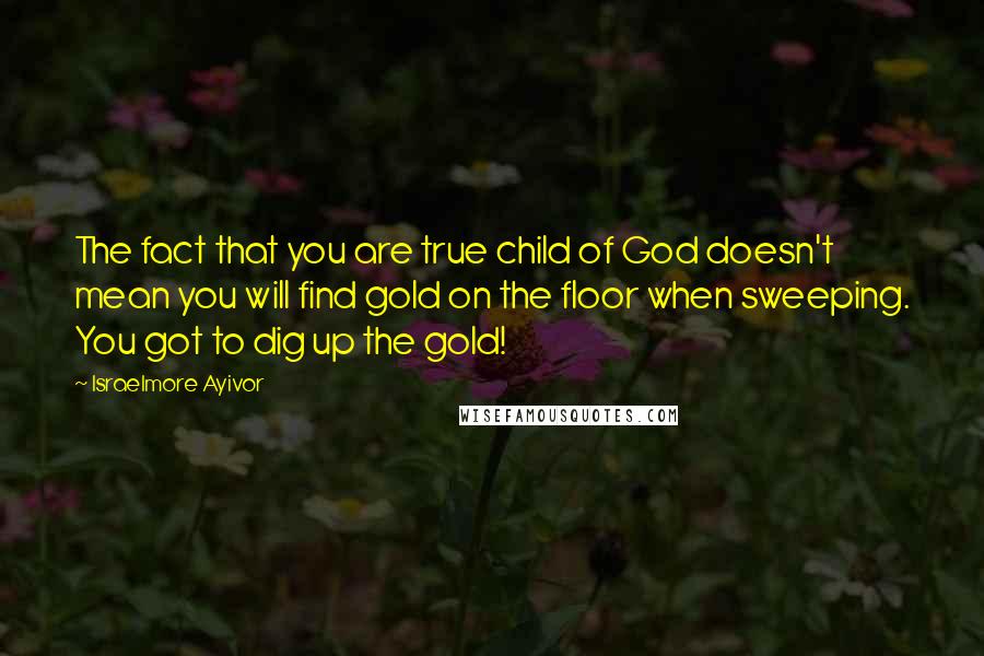 Israelmore Ayivor Quotes: The fact that you are true child of God doesn't mean you will find gold on the floor when sweeping. You got to dig up the gold!