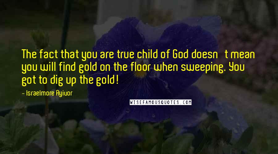 Israelmore Ayivor Quotes: The fact that you are true child of God doesn't mean you will find gold on the floor when sweeping. You got to dig up the gold!