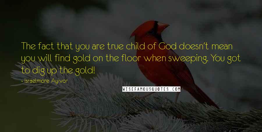 Israelmore Ayivor Quotes: The fact that you are true child of God doesn't mean you will find gold on the floor when sweeping. You got to dig up the gold!