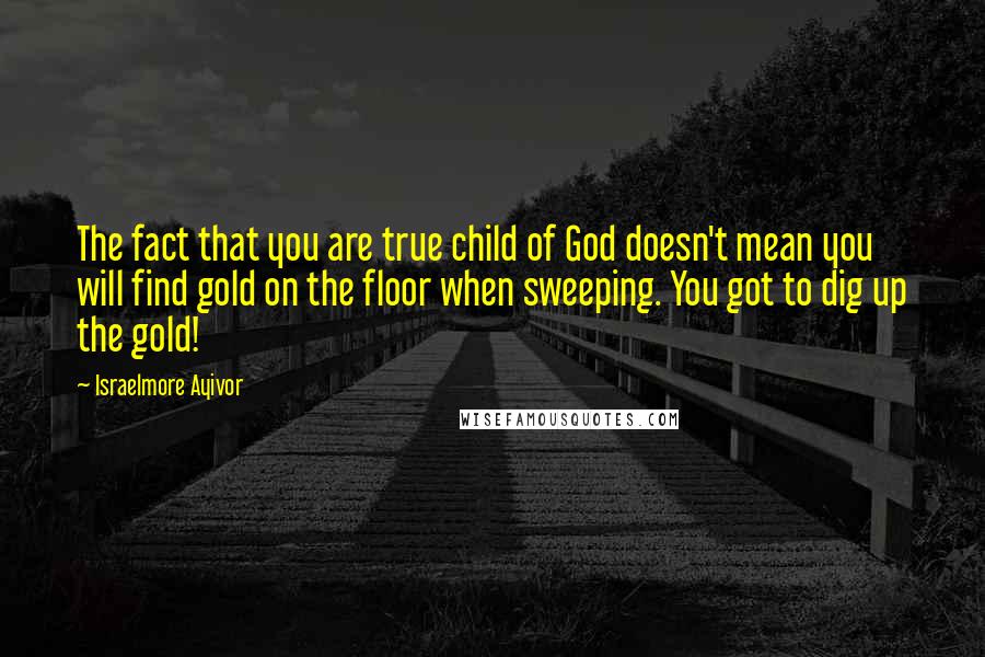 Israelmore Ayivor Quotes: The fact that you are true child of God doesn't mean you will find gold on the floor when sweeping. You got to dig up the gold!