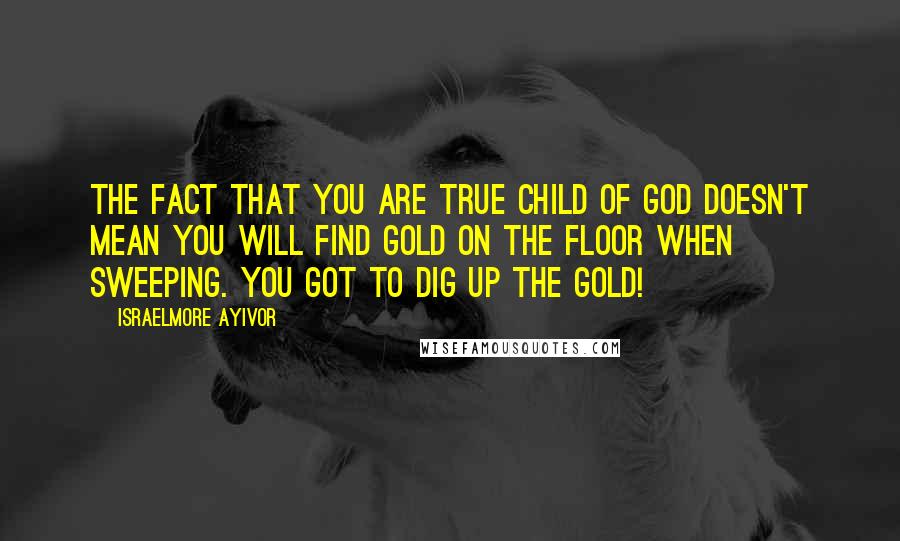 Israelmore Ayivor Quotes: The fact that you are true child of God doesn't mean you will find gold on the floor when sweeping. You got to dig up the gold!