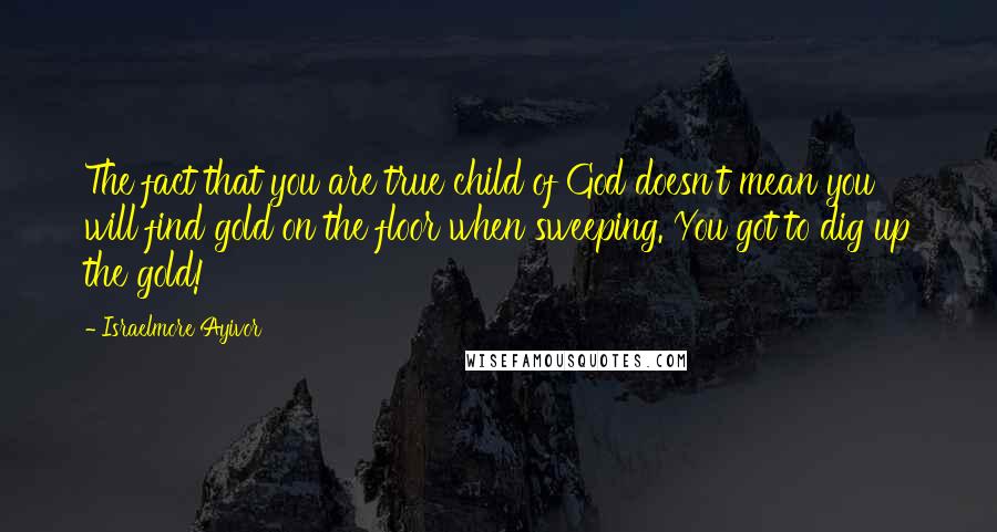 Israelmore Ayivor Quotes: The fact that you are true child of God doesn't mean you will find gold on the floor when sweeping. You got to dig up the gold!
