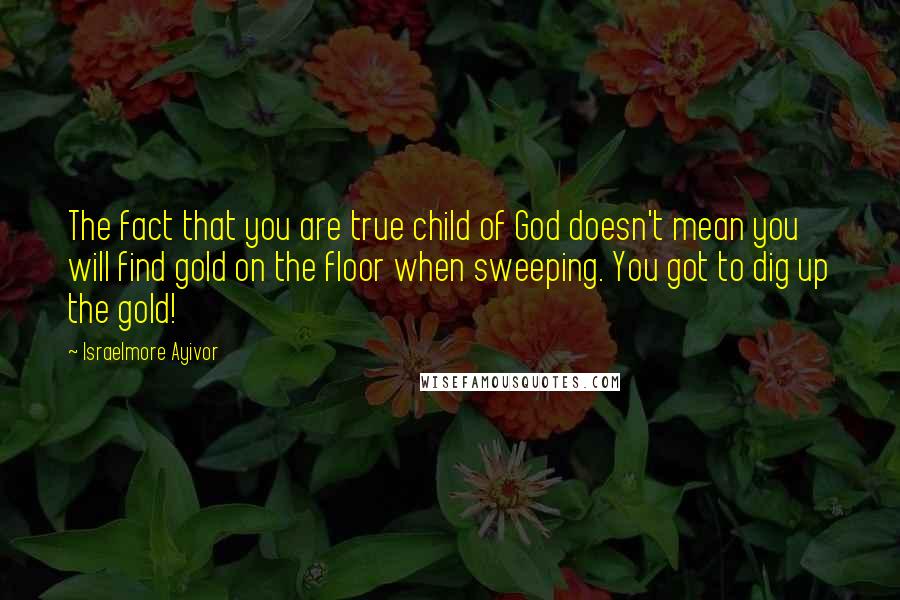 Israelmore Ayivor Quotes: The fact that you are true child of God doesn't mean you will find gold on the floor when sweeping. You got to dig up the gold!