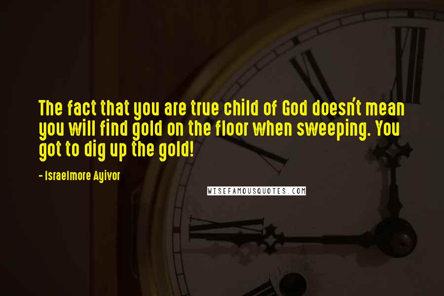 Israelmore Ayivor Quotes: The fact that you are true child of God doesn't mean you will find gold on the floor when sweeping. You got to dig up the gold!