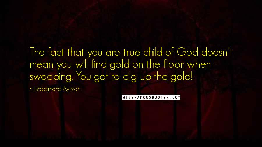 Israelmore Ayivor Quotes: The fact that you are true child of God doesn't mean you will find gold on the floor when sweeping. You got to dig up the gold!