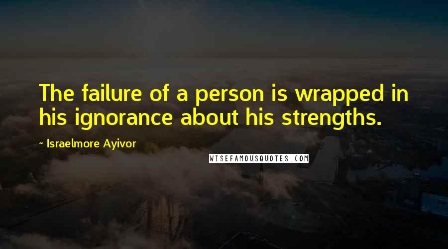 Israelmore Ayivor Quotes: The failure of a person is wrapped in his ignorance about his strengths.
