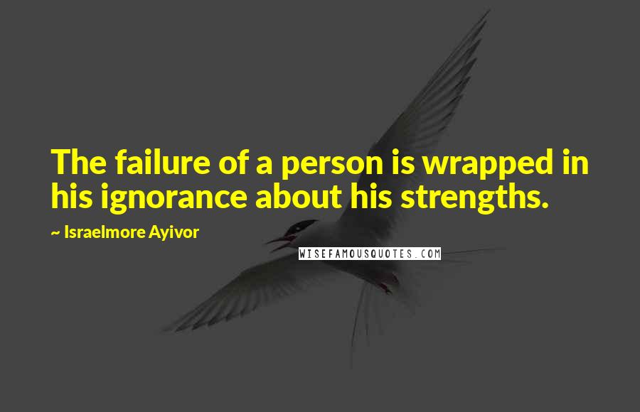 Israelmore Ayivor Quotes: The failure of a person is wrapped in his ignorance about his strengths.