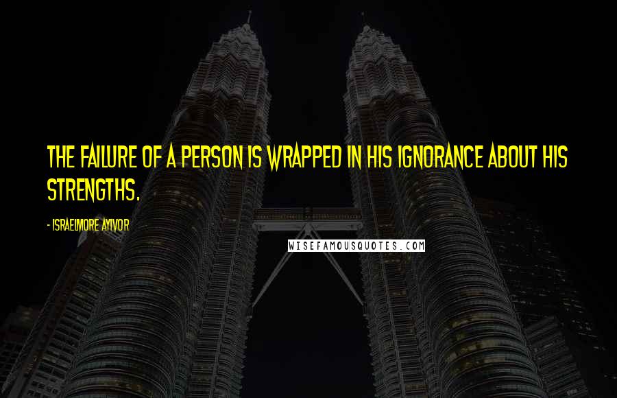 Israelmore Ayivor Quotes: The failure of a person is wrapped in his ignorance about his strengths.