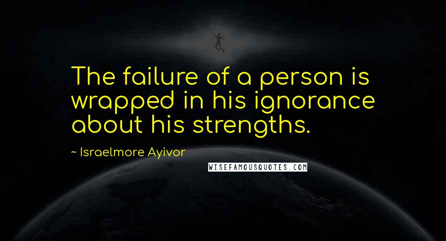 Israelmore Ayivor Quotes: The failure of a person is wrapped in his ignorance about his strengths.