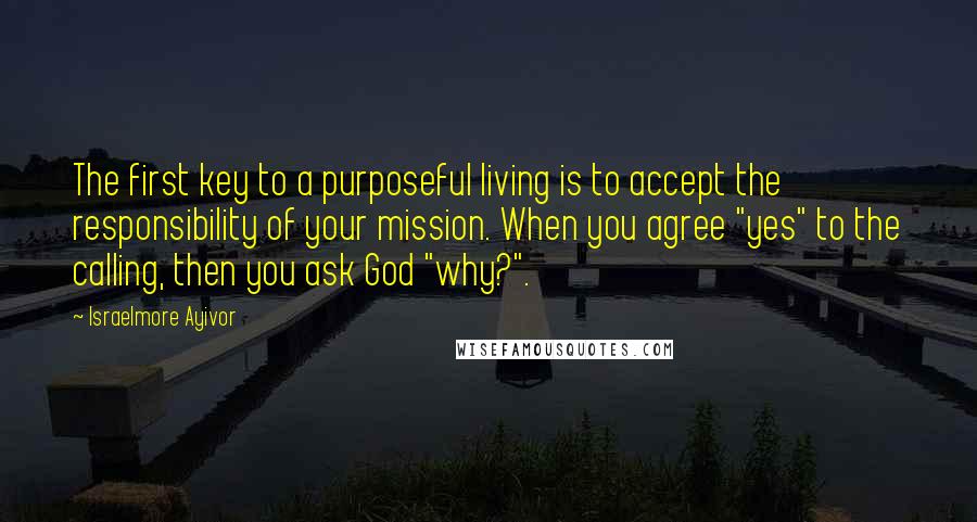 Israelmore Ayivor Quotes: The first key to a purposeful living is to accept the responsibility of your mission. When you agree "yes" to the calling, then you ask God "why?".