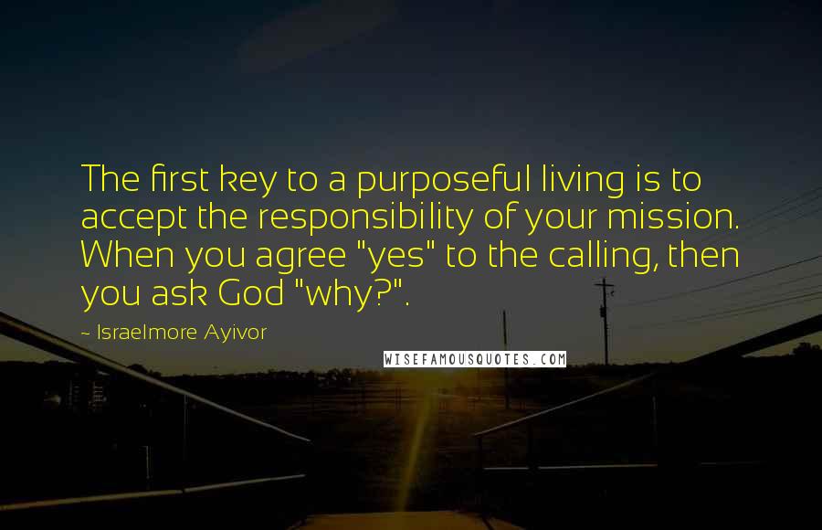 Israelmore Ayivor Quotes: The first key to a purposeful living is to accept the responsibility of your mission. When you agree "yes" to the calling, then you ask God "why?".