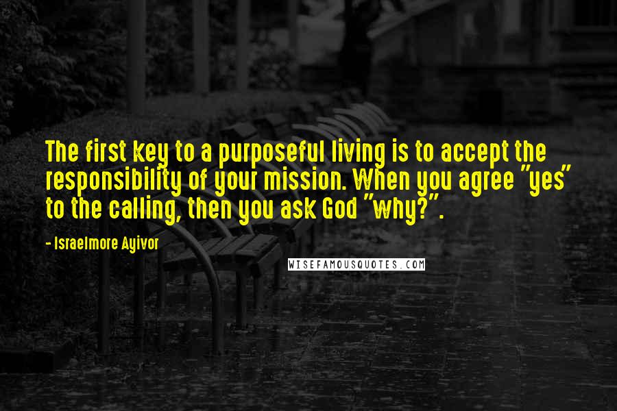 Israelmore Ayivor Quotes: The first key to a purposeful living is to accept the responsibility of your mission. When you agree "yes" to the calling, then you ask God "why?".