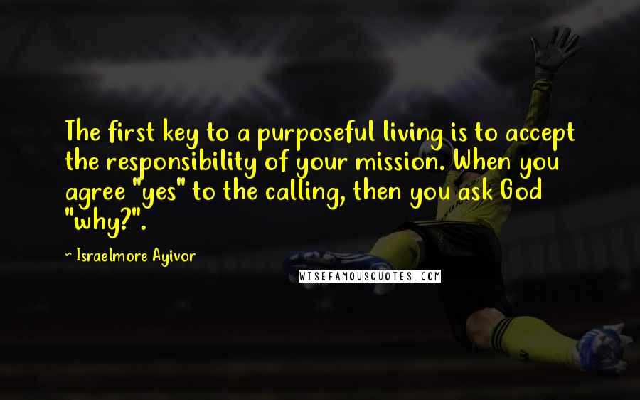 Israelmore Ayivor Quotes: The first key to a purposeful living is to accept the responsibility of your mission. When you agree "yes" to the calling, then you ask God "why?".