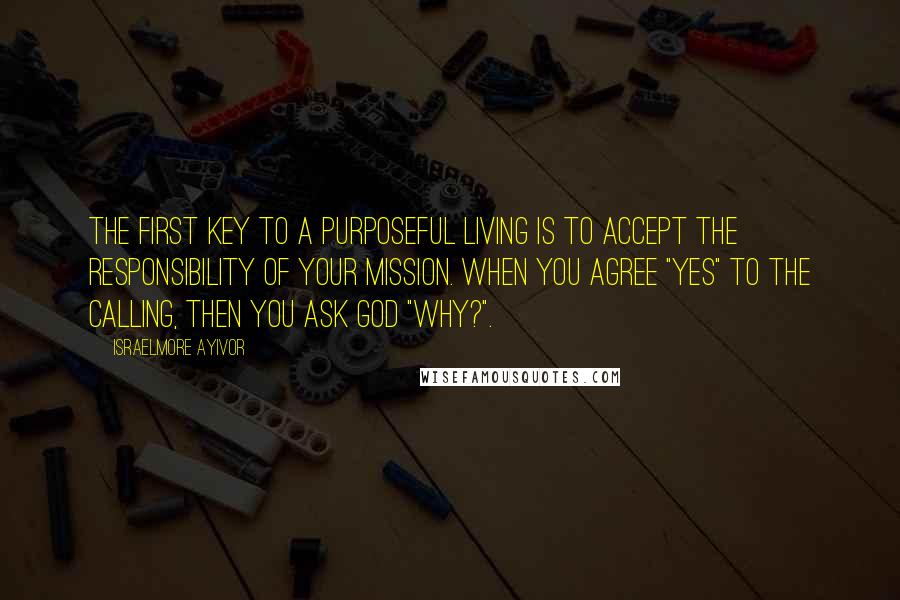 Israelmore Ayivor Quotes: The first key to a purposeful living is to accept the responsibility of your mission. When you agree "yes" to the calling, then you ask God "why?".