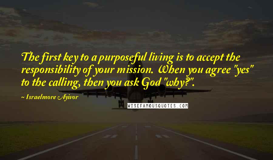 Israelmore Ayivor Quotes: The first key to a purposeful living is to accept the responsibility of your mission. When you agree "yes" to the calling, then you ask God "why?".