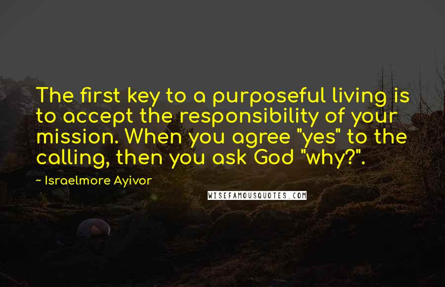 Israelmore Ayivor Quotes: The first key to a purposeful living is to accept the responsibility of your mission. When you agree "yes" to the calling, then you ask God "why?".