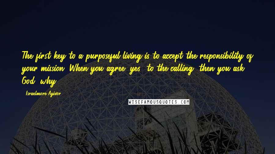 Israelmore Ayivor Quotes: The first key to a purposeful living is to accept the responsibility of your mission. When you agree "yes" to the calling, then you ask God "why?".