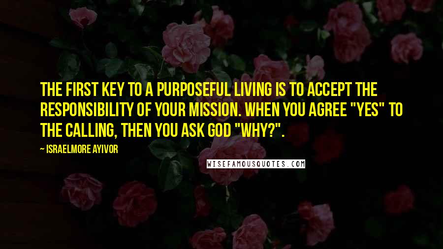 Israelmore Ayivor Quotes: The first key to a purposeful living is to accept the responsibility of your mission. When you agree "yes" to the calling, then you ask God "why?".