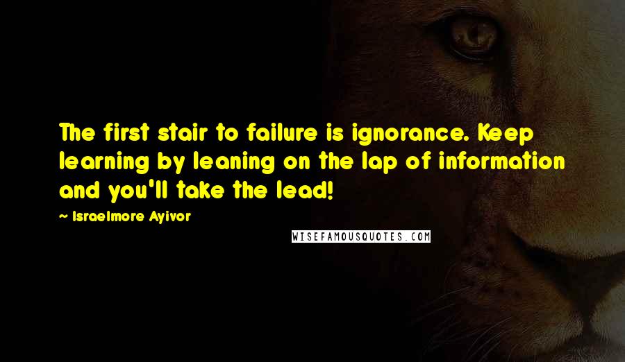 Israelmore Ayivor Quotes: The first stair to failure is ignorance. Keep learning by leaning on the lap of information and you'll take the lead!