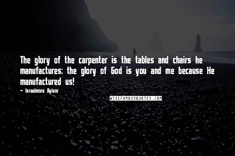 Israelmore Ayivor Quotes: The glory of the carpenter is the tables and chairs he manufactures; the glory of God is you and me because He manufactured us!